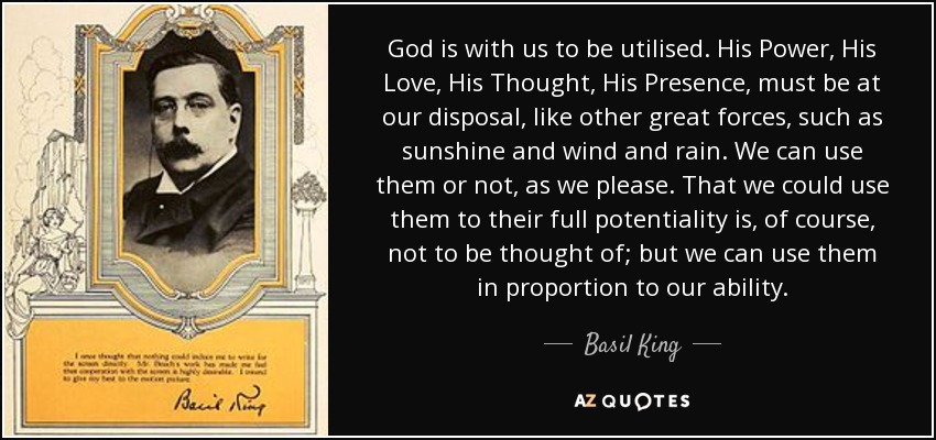 God is with us to be utilised. His Power, His Love, His Thought, His Presence, must be at our disposal, like other great forces, such as sunshine and wind and rain. We can use them or not, as we please. That we could use them to their full potentiality is, of course, not to be thought of; but we can use them in proportion to our ability. - Basil King