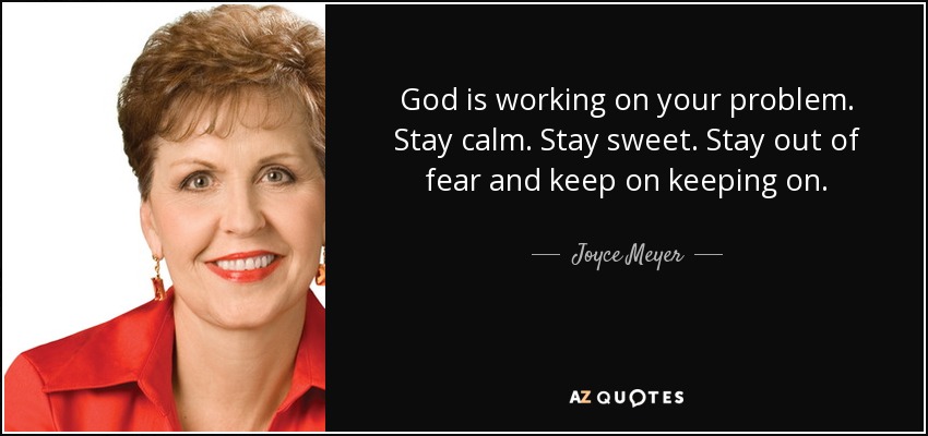 God is working on your problem. Stay calm. Stay sweet. Stay out of fear and keep on keeping on. - Joyce Meyer