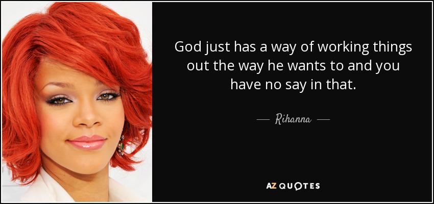 God just has a way of working things out the way he wants to and you have no say in that. - Rihanna