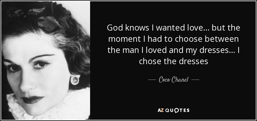 God knows I wanted love... but the moment I had to choose between the man I loved and my dresses... I chose the dresses - Coco Chanel