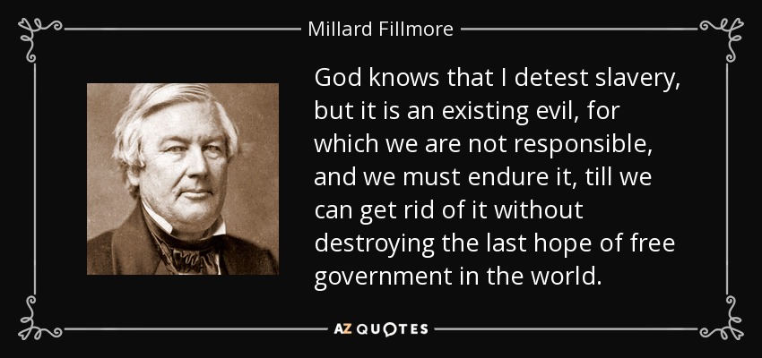 God knows that I detest slavery, but it is an existing evil, for which we are not responsible, and we must endure it, till we can get rid of it without destroying the last hope of free government in the world. - Millard Fillmore