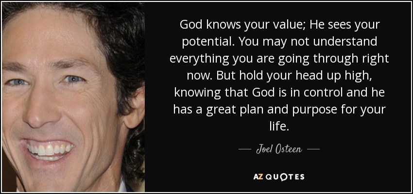 God knows your value; He sees your potential. You may not understand everything you are going through right now. But hold your head up high, knowing that God is in control and he has a great plan and purpose for your life. - Joel Osteen