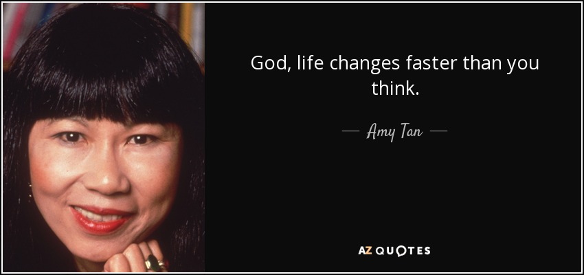 God, life changes faster than you think. - Amy Tan