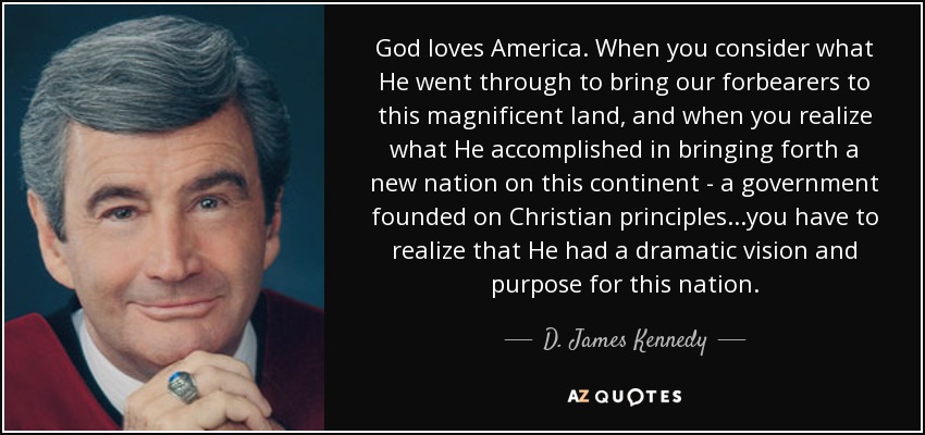 God loves America. When you consider what He went through to bring our forbearers to this magnificent land, and when you realize what He accomplished in bringing forth a new nation on this continent - a government founded on Christian principles...you have to realize that He had a dramatic vision and purpose for this nation. - D. James Kennedy