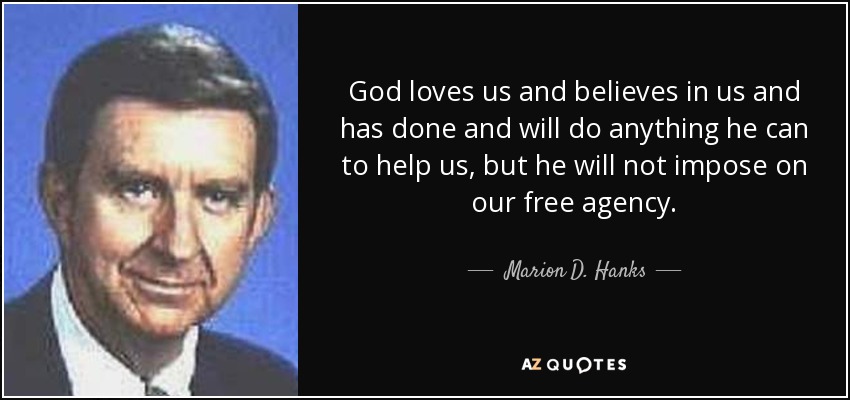 God loves us and believes in us and has done and will do anything he can to help us, but he will not impose on our free agency. - Marion D. Hanks
