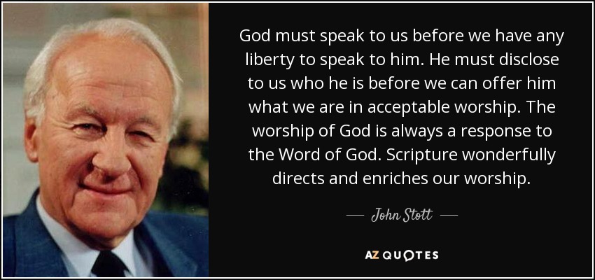 God must speak to us before we have any liberty to speak to him. He must disclose to us who he is before we can offer him what we are in acceptable worship. The worship of God is always a response to the Word of God. Scripture wonderfully directs and enriches our worship. - John Stott