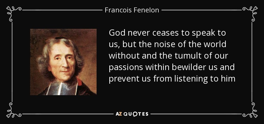 God never ceases to speak to us, but the noise of the world without and the tumult of our passions within bewilder us and prevent us from listening to him - Francois Fenelon
