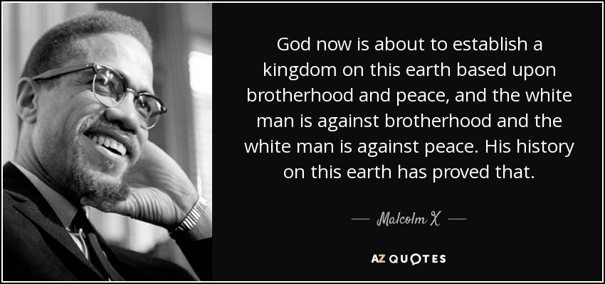 God now is about to establish a kingdom on this earth based upon brotherhood and peace, and the white man is against brotherhood and the white man is against peace. His history on this earth has proved that. - Malcolm X