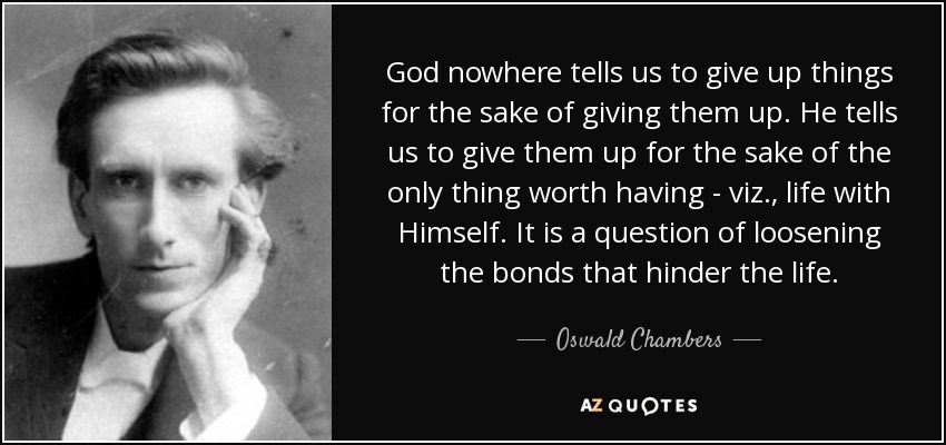 God nowhere tells us to give up things for the sake of giving them up. He tells us to give them up for the sake of the only thing worth having - viz., life with Himself. It is a question of loosening the bonds that hinder the life. - Oswald Chambers
