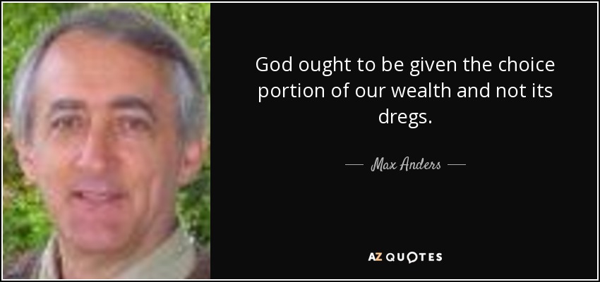 God ought to be given the choice portion of our wealth and not its dregs. - Max Anders