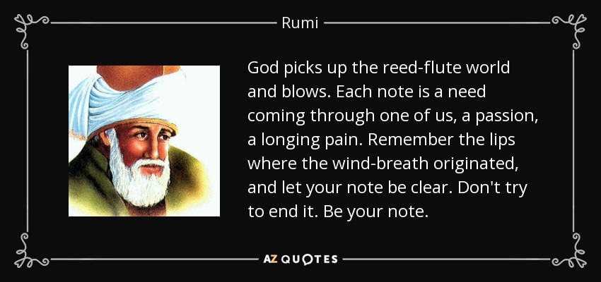 God picks up the reed-flute world and blows. Each note is a need coming through one of us, a passion, a longing pain. Remember the lips where the wind-breath originated, and let your note be clear. Don't try to end it. Be your note. - Rumi