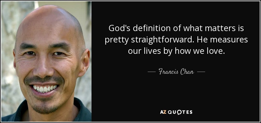 God's definition of what matters is pretty straightforward. He measures our lives by how we love. - Francis Chan