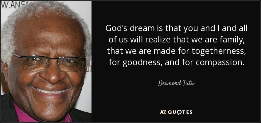 God's dream is that you and I and all of us will realize that we are family, that we are made for togetherness, for goodness, and for compassion. - Desmond Tutu