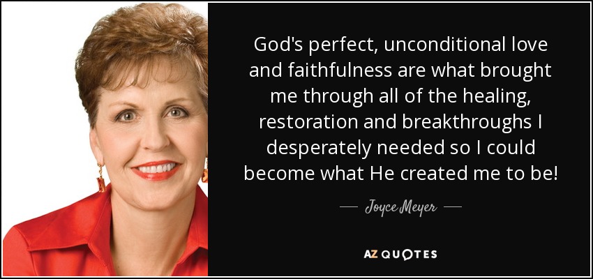 God's perfect, unconditional love and faithfulness are what brought me through all of the healing, restoration and breakthroughs I desperately needed so I could become what He created me to be! - Joyce Meyer