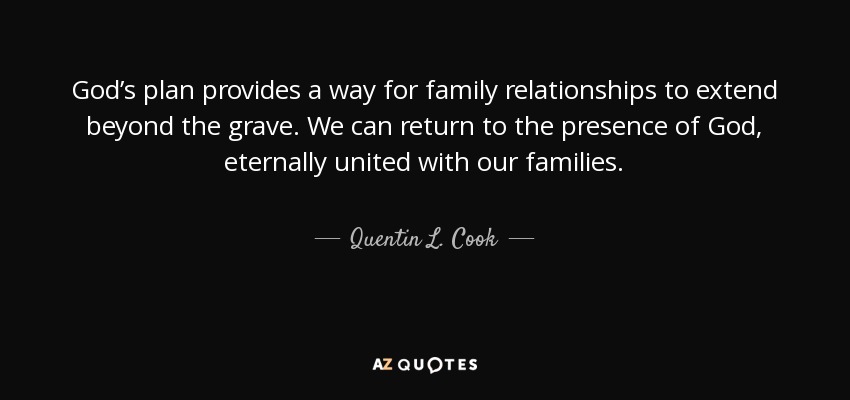 God’s plan provides a way for family relationships to extend beyond the grave. We can return to the presence of God, eternally united with our families. - Quentin L. Cook