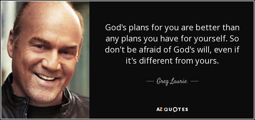 God's plans for you are better than any plans you have for yourself. So don't be afraid of God's will, even if it's different from yours. - Greg Laurie