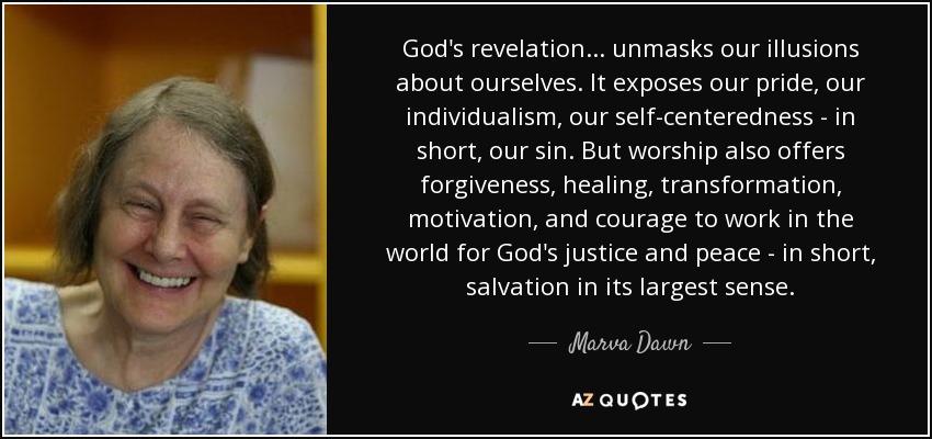 God's revelation... unmasks our illusions about ourselves. It exposes our pride, our individualism, our self-centeredness - in short, our sin. But worship also offers forgiveness, healing, transformation, motivation, and courage to work in the world for God's justice and peace - in short, salvation in its largest sense. - Marva Dawn