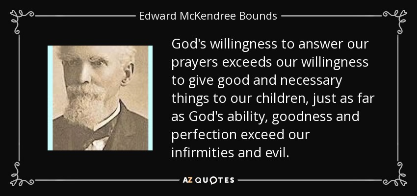 God's willingness to answer our prayers exceeds our willingness to give good and necessary things to our children, just as far as God's ability, goodness and perfection exceed our infirmities and evil. - Edward McKendree Bounds