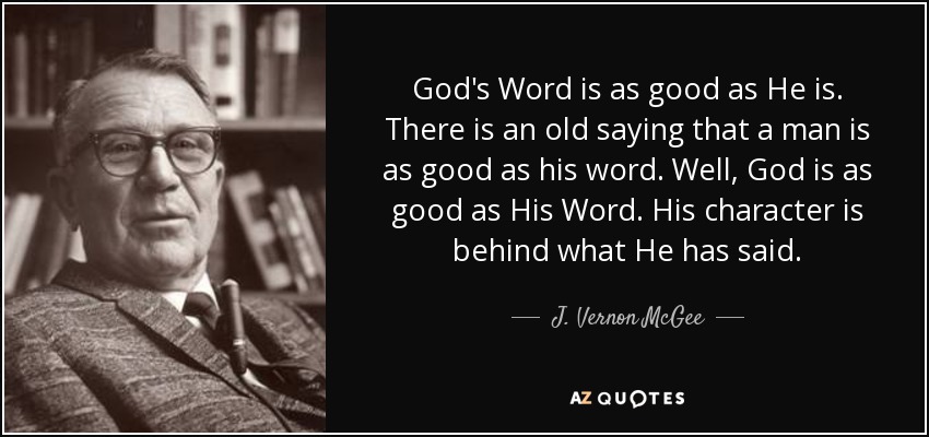 God's Word is as good as He is. There is an old saying that a man is as good as his word. Well, God is as good as His Word. His character is behind what He has said. - J. Vernon McGee