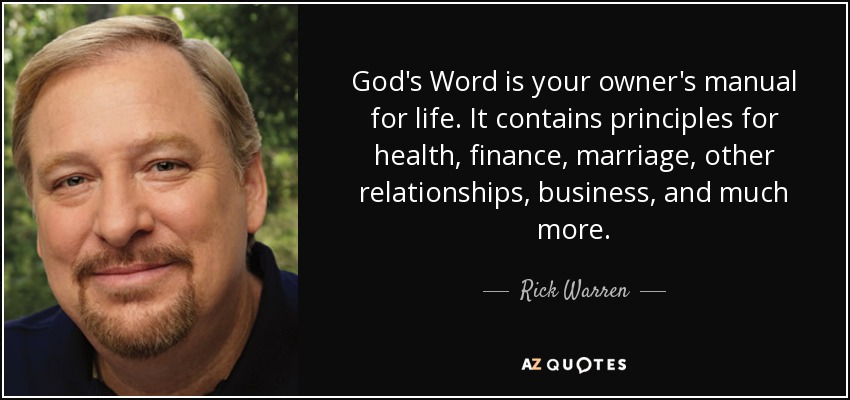 God's Word is your owner's manual for life. It contains principles for health, finance, marriage, other relationships, business, and much more. - Rick Warren