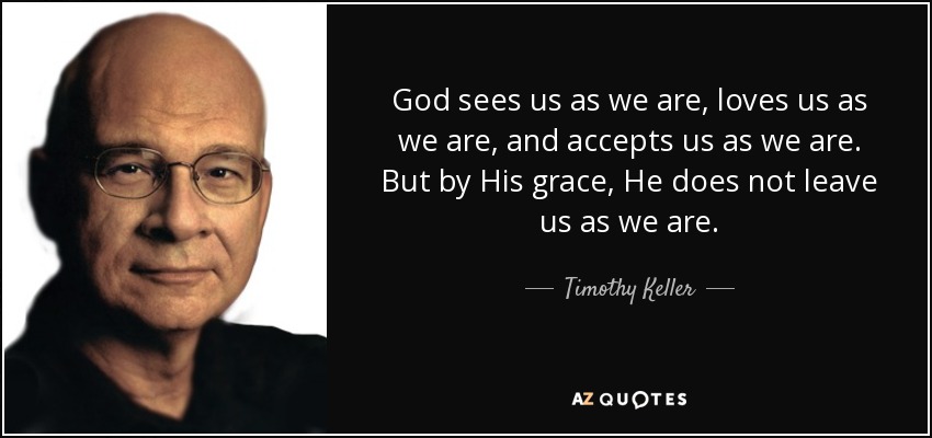 God sees us as we are, loves us as we are, and accepts us as we are. But by His grace, He does not leave us as we are. - Timothy Keller