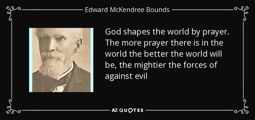 God shapes the world by prayer. The more prayer there is in the world the better the world will be, the mightier the forces of against evil - Edward McKendree Bounds