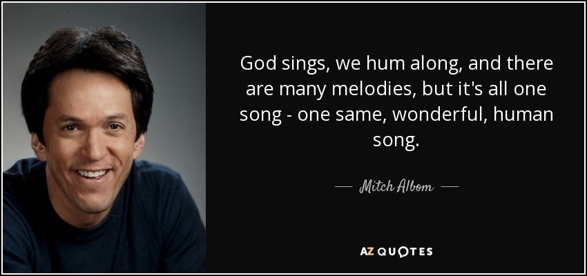 God sings, we hum along, and there are many melodies, but it's all one song - one same, wonderful, human song. - Mitch Albom