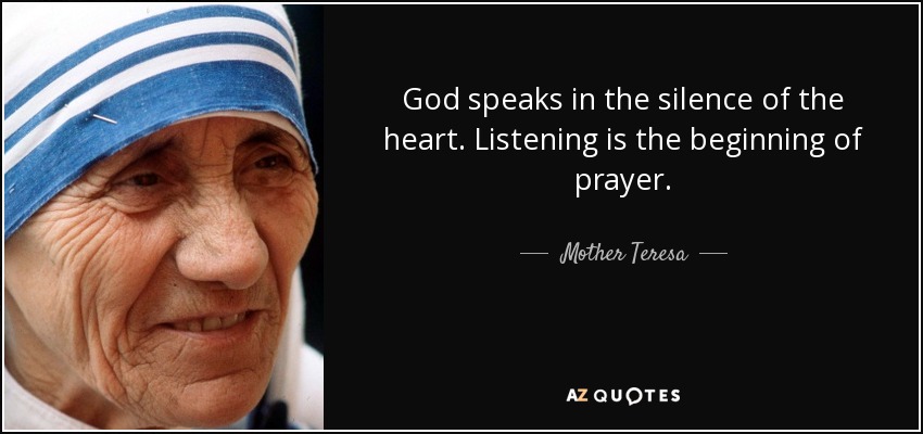 God speaks in the silence of the heart. Listening is the beginning of prayer. - Mother Teresa