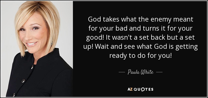 God takes what the enemy meant for your bad and turns it for your good! It wasn't a set back but a set up! Wait and see what God is getting ready to do for you! - Paula White