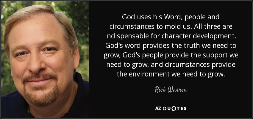 God uses his Word, people and circumstances to mold us. All three are indispensable for character development. God's word provides the truth we need to grow, God's people provide the support we need to grow, and circumstances provide the environment we need to grow. - Rick Warren