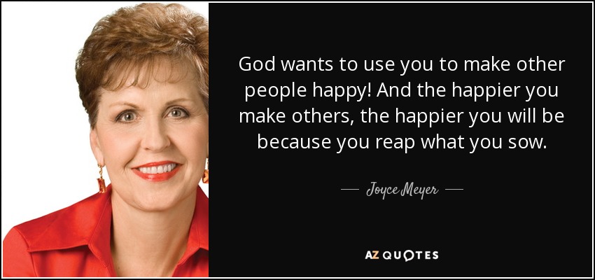 God wants to use you to make other people happy! And the happier you make others, the happier you will be because you reap what you sow. - Joyce Meyer