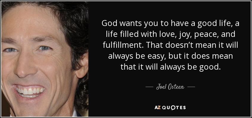 God wants you to have a good life, a life filled with love, joy, peace, and fulfillment. That doesn’t mean it will always be easy, but it does mean that it will always be good. - Joel Osteen