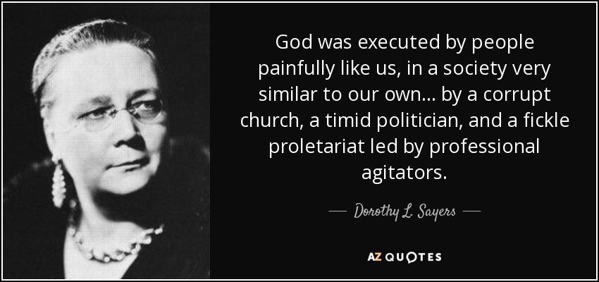 God was executed by people painfully like us, in a society very similar to our own ... by a corrupt church, a timid politician, and a fickle proletariat led by professional agitators. - Dorothy L. Sayers
