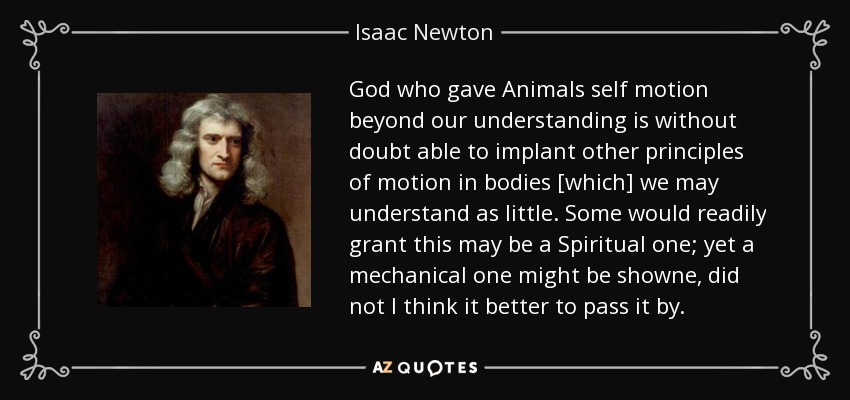 God who gave Animals self motion beyond our understanding is without doubt able to implant other principles of motion in bodies [which] we may understand as little. Some would readily grant this may be a Spiritual one; yet a mechanical one might be showne, did not I think it better to pass it by. - Isaac Newton