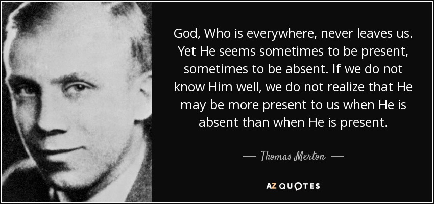 God, Who is everywhere, never leaves us. Yet He seems sometimes to be present, sometimes to be absent. If we do not know Him well, we do not realize that He may be more present to us when He is absent than when He is present. - Thomas Merton