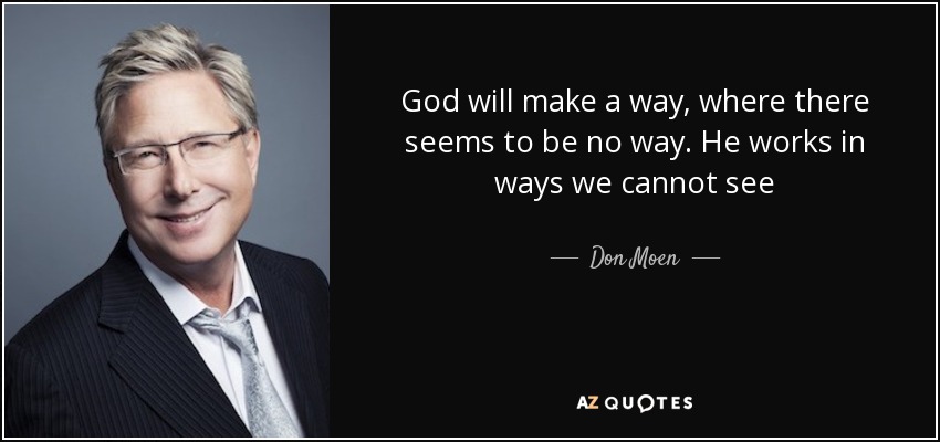 God will make a way, where there seems to be no way. He works in ways we cannot see - Don Moen