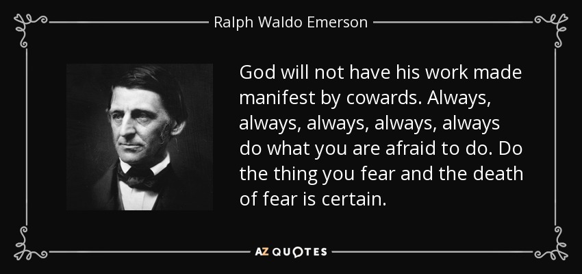 God will not have his work made manifest by cowards. Always, always, always, always, always do what you are afraid to do. Do the thing you fear and the death of fear is certain. - Ralph Waldo Emerson