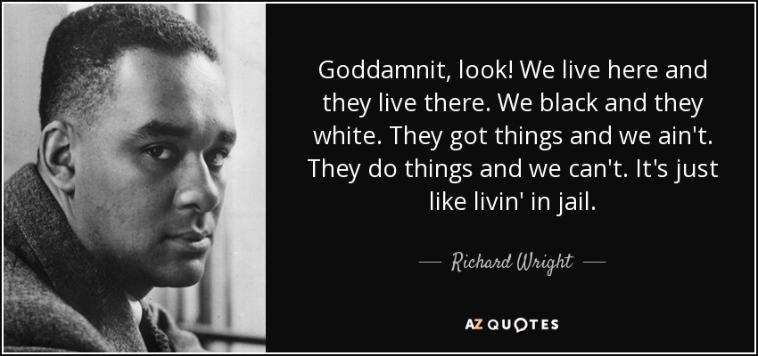 Goddamnit, look! We live here and they live there. We black and they white. They got things and we ain't. They do things and we can't. It's just like livin' in jail. - Richard Wright