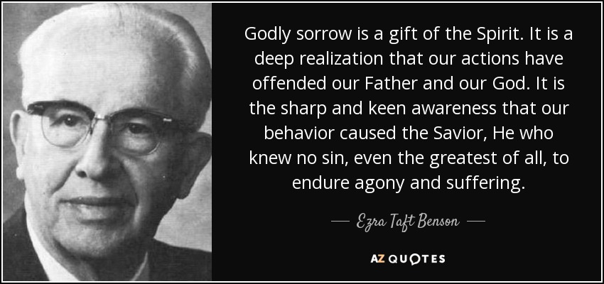 Godly sorrow is a gift of the Spirit. It is a deep realization that our actions have offended our Father and our God. It is the sharp and keen awareness that our behavior caused the Savior, He who knew no sin, even the greatest of all, to endure agony and suffering. - Ezra Taft Benson