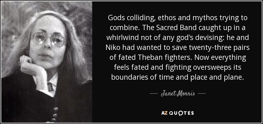 Gods colliding, ethos and mythos trying to combine. The Sacred Band caught up in a whirlwind not of any god's devising: he and Niko had wanted to save twenty-three pairs of fated Theban fighters. Now everything feels fated and fighting oversweeps its boundaries of time and place and plane. - Janet Morris