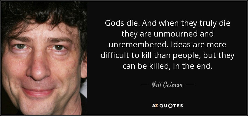 Gods die. And when they truly die they are unmourned and unremembered. Ideas are more difficult to kill than people, but they can be killed, in the end. - Neil Gaiman