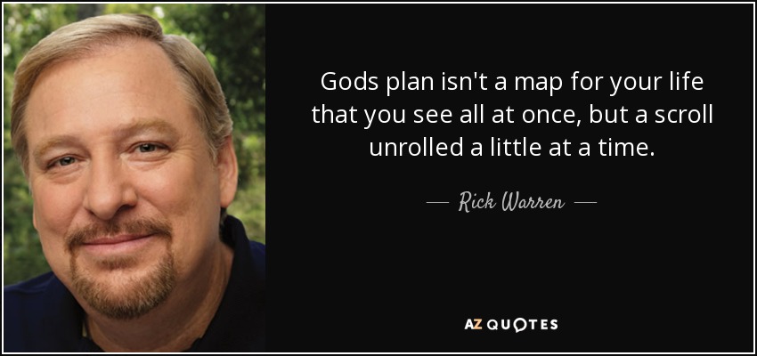 Gods plan isn't a map for your life that you see all at once, but a scroll unrolled a little at a time. - Rick Warren