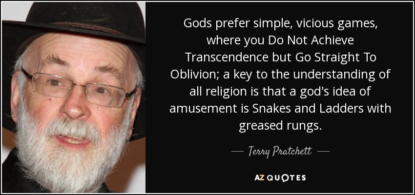 Gods prefer simple, vicious games, where you Do Not Achieve Transcendence but Go Straight To Oblivion; a key to the understanding of all religion is that a god's idea of amusement is Snakes and Ladders with greased rungs. - Terry Pratchett