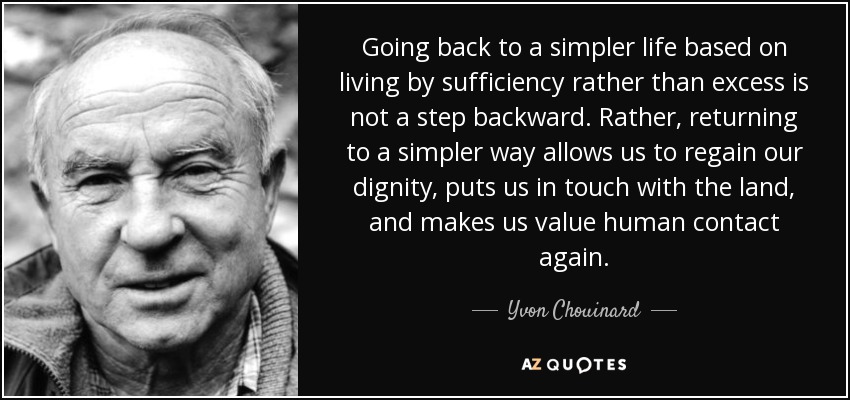 Going back to a simpler life based on living by sufficiency rather than excess is not a step backward. Rather, returning to a simpler way allows us to regain our dignity, puts us in touch with the land, and makes us value human contact again. - Yvon Chouinard