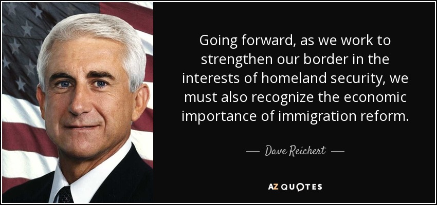 Going forward, as we work to strengthen our border in the interests of homeland security, we must also recognize the economic importance of immigration reform. - Dave Reichert
