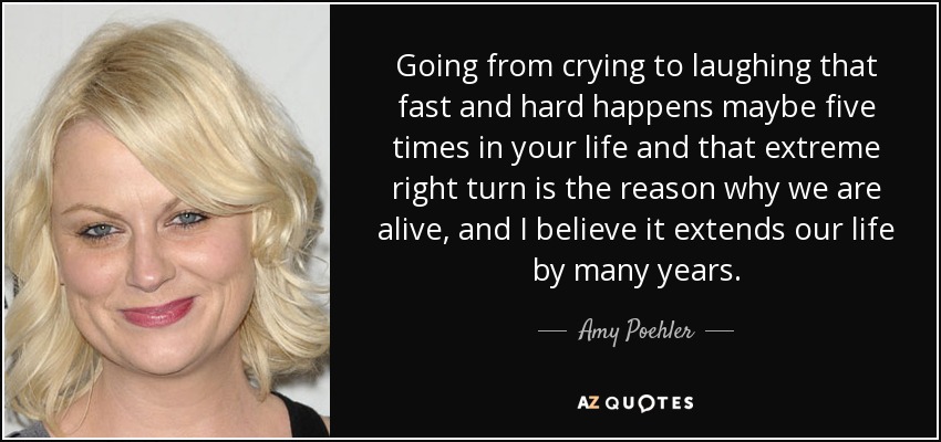 Going from crying to laughing that fast and hard happens maybe five times in your life and that extreme right turn is the reason why we are alive, and I believe it extends our life by many years. - Amy Poehler