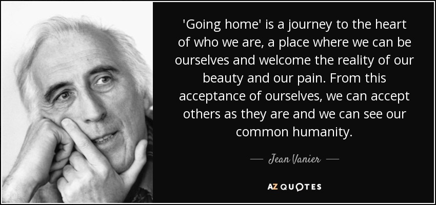 'Going home' is a journey to the heart of who we are, a place where we can be ourselves and welcome the reality of our beauty and our pain. From this acceptance of ourselves, we can accept others as they are and we can see our common humanity. - Jean Vanier