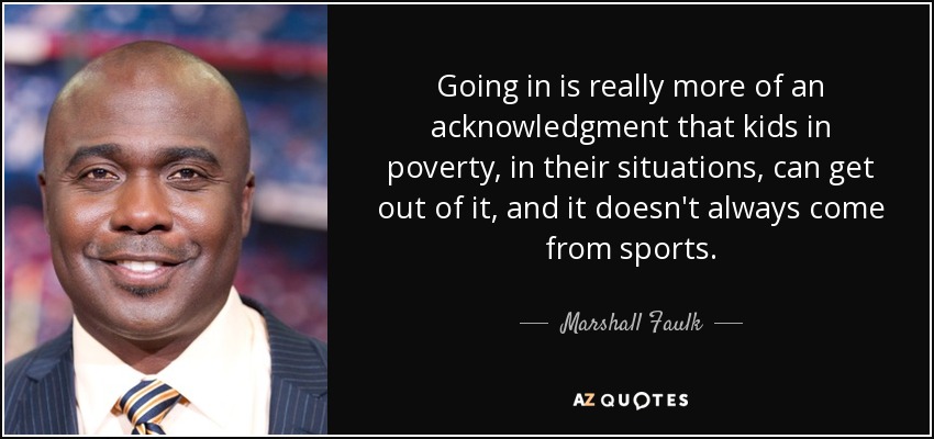 Going in is really more of an acknowledgment that kids in poverty, in their situations, can get out of it, and it doesn't always come from sports. - Marshall Faulk