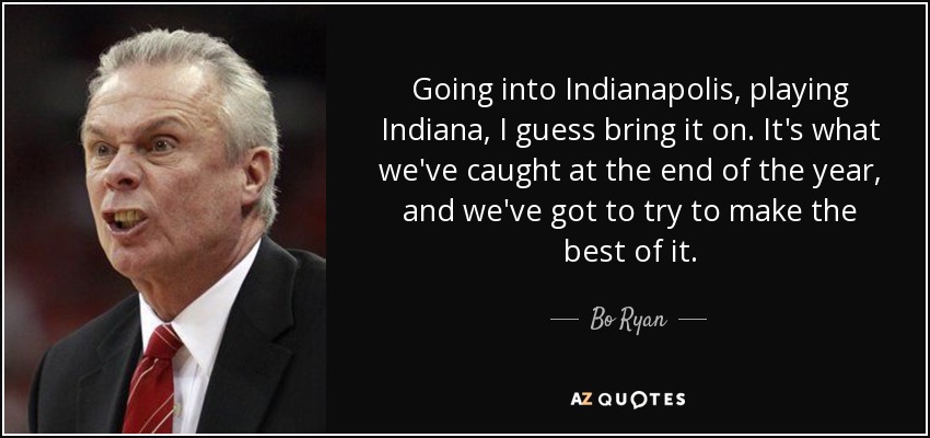 Going into Indianapolis, playing Indiana, I guess bring it on. It's what we've caught at the end of the year, and we've got to try to make the best of it. - Bo Ryan