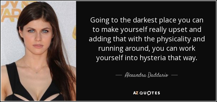 Going to the darkest place you can to make yourself really upset and adding that with the physicality and running around, you can work yourself into hysteria that way. - Alexandra Daddario